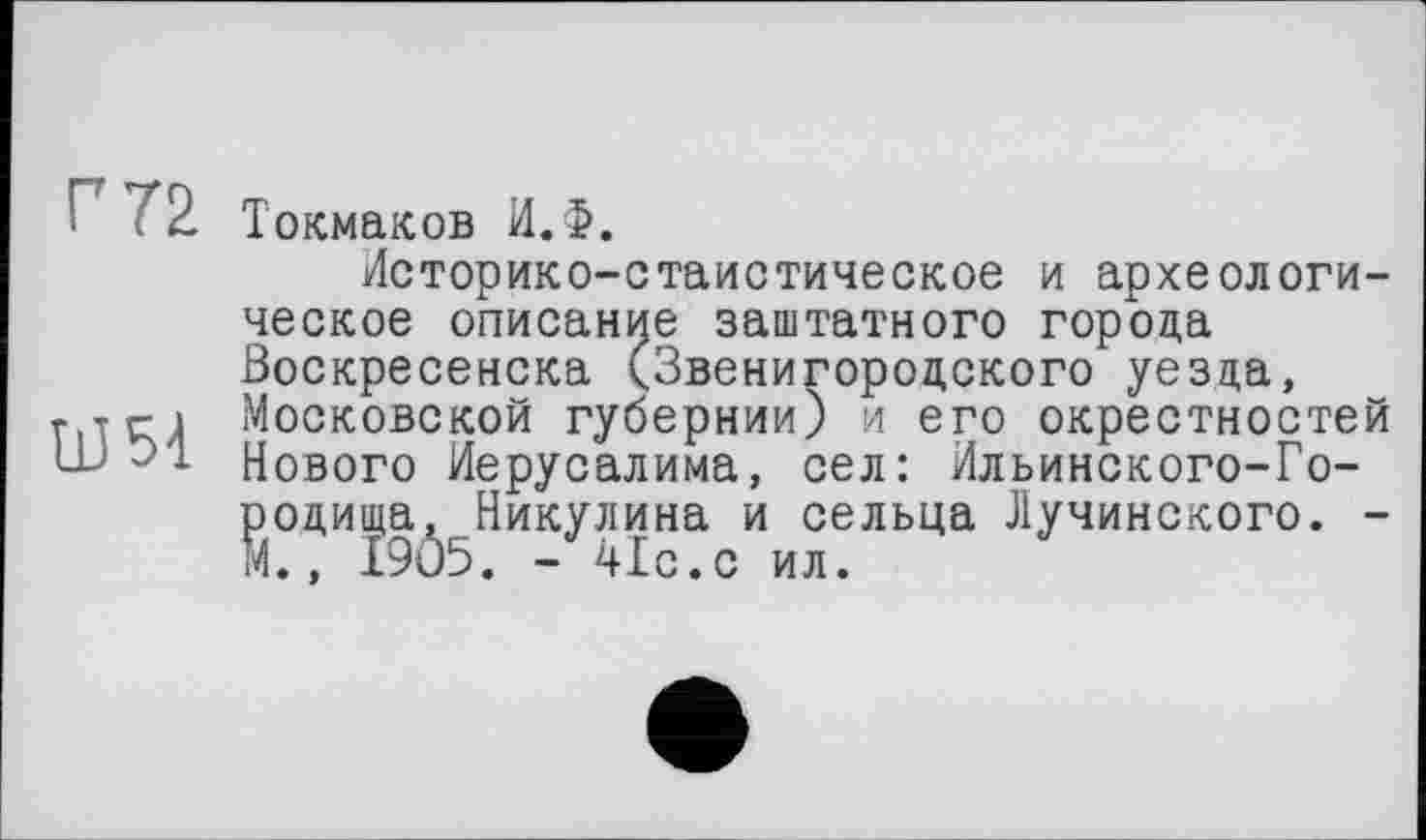 ﻿' ? 2. Токмаков И.Ф.
Историко-стаистическое и археологическое описание заштатного города Воскресенска (Звенигородского уезда, г тг і Московской губернии) и его окрестностей Нового Иерусалима, сел: Ильинского-Городища, Никулина и сельца Лучинского. -